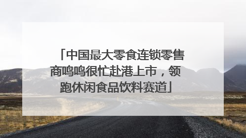 中国最大零食连锁零售商鸣鸣很忙赴港上市，领跑休闲食品饮料赛道