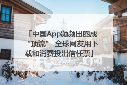中国App频频出圈成“顶流” 全球网友用下载和消费投出信任票