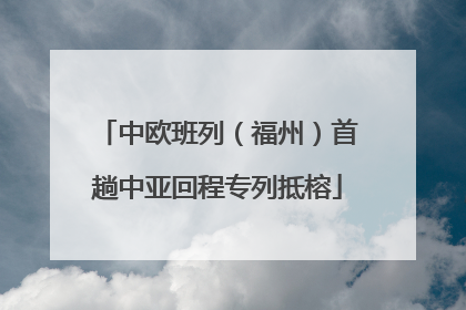 中欧班列（福州）首趟中亚回程专列抵榕
