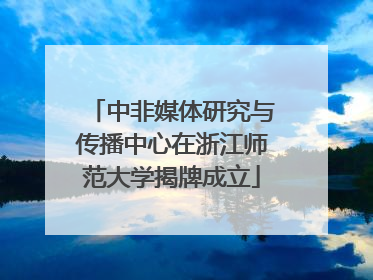 中非媒体研究与传播中心在浙江师范大学揭牌成立