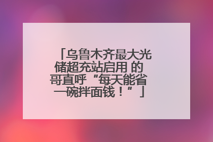 乌鲁木齐最大光储超充站启用 的哥直呼“每天能省一碗拌面钱！”