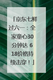 京东七鲜过六一：全家童心30分钟达 618价格持续击穿！