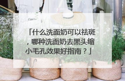 什么洗面奶可以祛斑，哪种洗面奶去黑头缩小毛孔效果好指南？