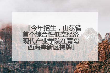 今年招生，山东省首个综合性低空经济现代产业学院在青岛西海岸新区揭牌