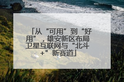 从“可用”到“好用”，雄安新区布局卫星互联网与“北斗+”新赛道