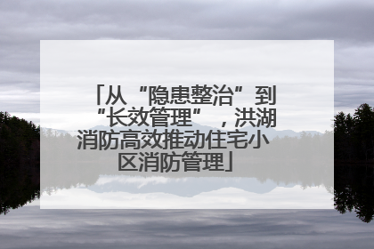 从“隐患整治”到“长效管理”，洪湖消防高效推动住宅小区消防管理