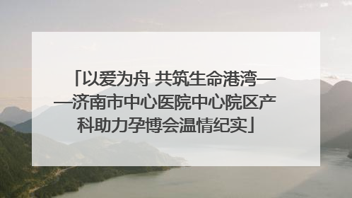 以爱为舟 共筑生命港湾——济南市中心医院中心院区产科助力孕博会温情纪实