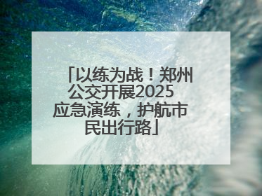 以练为战！郑州公交开展2025应急演练，护航市民出行路