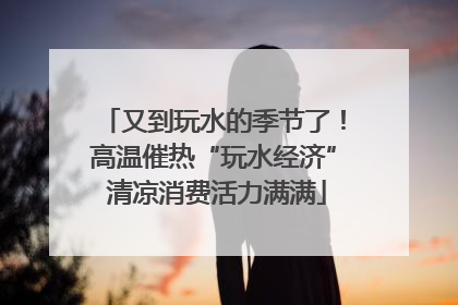 又到玩水的季节了！高温催热“玩水经济” 清凉消费活力满满