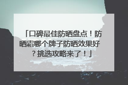 口碑最佳防晒盘点！防晒霜哪个牌子防晒效果好？挑选攻略来了！