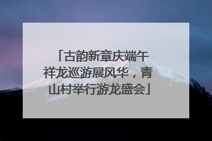 古韵新章庆端午 祥龙巡游展风华，青山村举行游龙盛会