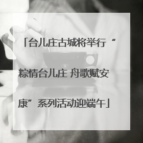 台儿庄古城将举行“粽情台儿庄 舟歌赋安康”系列活动迎端午