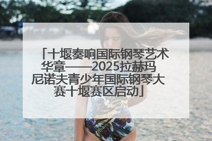 十堰奏响国际钢琴艺术华章——2025拉赫玛尼诺夫青少年国际钢琴大赛十堰赛区启动