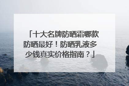 十大名牌防晒霜哪款防晒最好！防晒乳液多少钱真实价格指南？