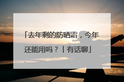 去年剩的防晒霜，今年还能用吗？丨有话聊