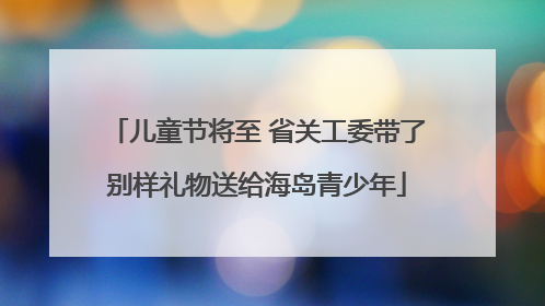 儿童节将至 省关工委带了别样礼物送给海岛青少年