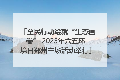 全民行动绘就“生态画卷” 2025年六五环境日郑州主场活动举行