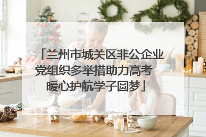 兰州市城关区非公企业党组织多举措助力高考 暖心护航学子圆梦