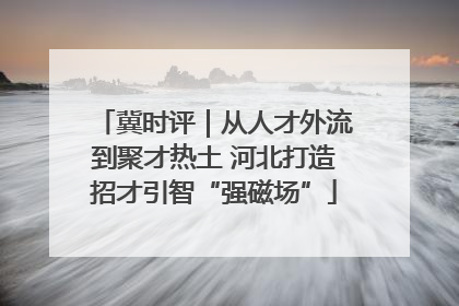 冀时评｜从人才外流到聚才热土 河北打造招才引智“强磁场”