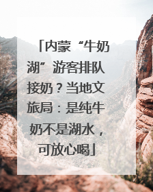 内蒙“牛奶湖”游客排队接奶？当地文旅局：是纯牛奶不是湖水，可放心喝