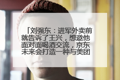 刘强东：进军外卖前就告诉了王兴，想邀他面对面喝酒交流，京东未来会打造一种与美团不同的商业模式