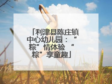利津县陈庄镇中心幼儿园：“粽”情体验 “粽”享童趣