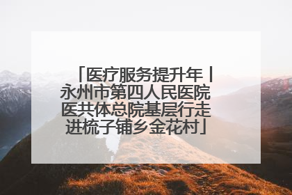 医疗服务提升年丨永州市第四人民医院医共体总院基层行走进梳子铺乡金花村
