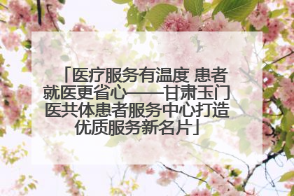医疗服务有温度 患者就医更省心——甘肃玉门医共体患者服务中心打造优质服务新名片