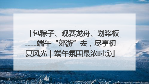 包粽子、观赛龙舟、划桨板……端午“郊游”去，尽享初夏风光｜端午氛围最浓时①