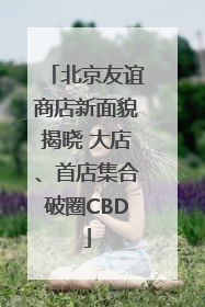 北京友谊商店新面貌揭晓 大店、首店集合破圈CBD