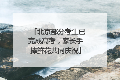 北京部分考生已完成高考，家长手捧鲜花共同庆祝