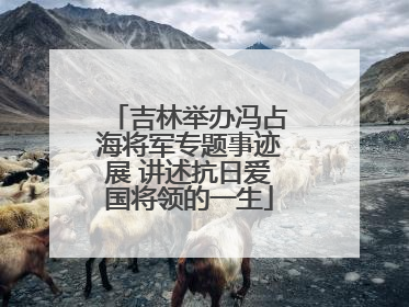 吉林举办冯占海将军专题事迹展 讲述抗日爱国将领的一生