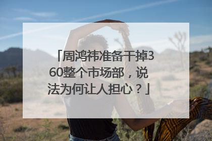 周鸿祎准备干掉360整个市场部，说法为何让人担心？