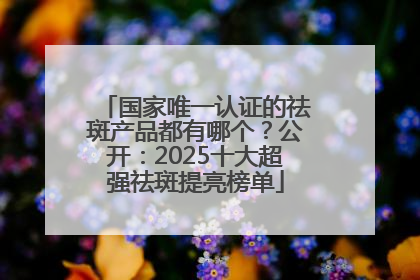 国家唯一认证的祛斑产品都有哪个？公开：2025十大超强祛斑提亮榜单