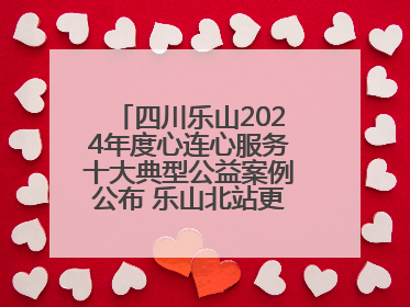 四川乐山2024年度心连心服务十大典型公益案例公布 乐山北站更名、绿心路井盖治理等上榜