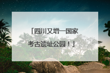 四川又增一国家考古遗址公园！