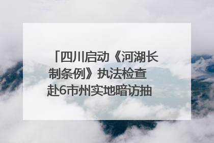 四川启动《河湖长制条例》执法检查 赴6市州实地暗访抽查｜四川人大之声