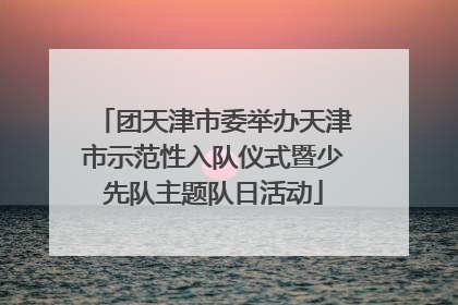 团天津市委举办天津市示范性入队仪式暨少先队主题队日活动