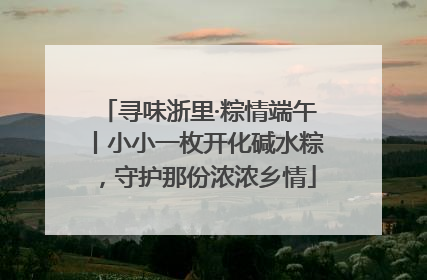 寻味浙里·粽情端午丨小小一枚开化碱水粽，守护那份浓浓乡情