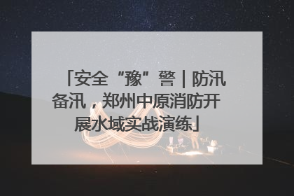 安全“豫”警｜防汛备汛，郑州中原消防开展水域实战演练