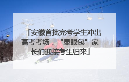 安徽首批完考学生冲出高考考场，“显眼包”家长们迎接考生归来