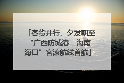 客货并行、夕发朝至 “广西防城港—海南海口”客滚航线首航