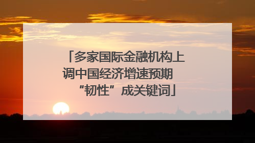 多家国际金融机构上调中国经济增速预期 “韧性”成关键词