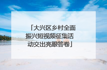 大兴区乡村全面振兴短视频征集活动交出亮眼答卷