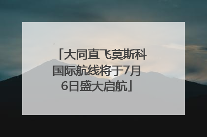 大同直飞莫斯科国际航线将于7月6日盛大启航