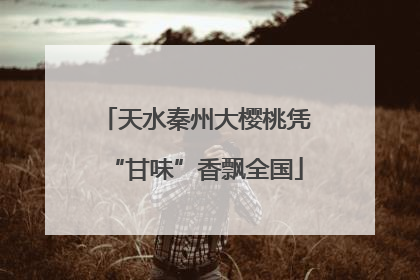 天水秦州大樱桃凭“甘味”香飘全国