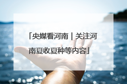 央媒看河南｜关注河南夏收夏种等内容