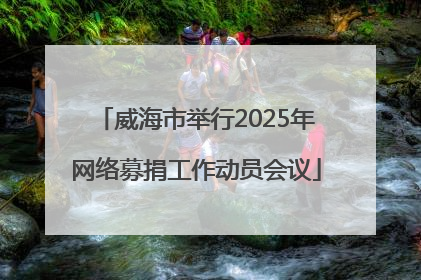 威海市举行2025年网络募捐工作动员会议
