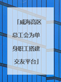 威海高区总工会为单身职工搭建交友平台