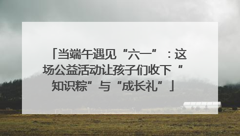 当端午遇见“六一”：这场公益活动让孩子们收下“知识粽”与“成长礼”